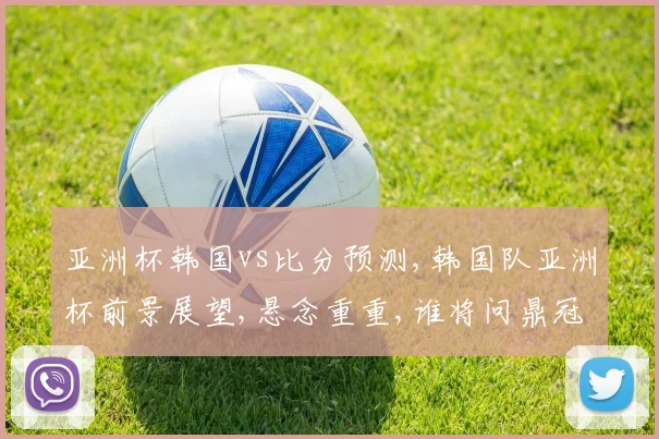 亚洲杯韩国vs比分预测,韩国队亚洲杯前景展望,悬念重重,谁将问鼎冠军